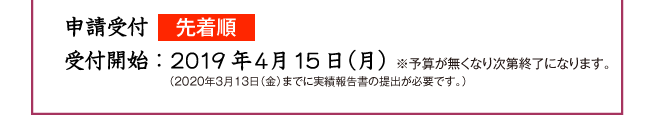 申請受付先着順 受付開始:平成30年4月9日 ※予算が無くなり次第終了になります。 (平成31年3月15日(金)までに実績報告書の提出が必要です。)