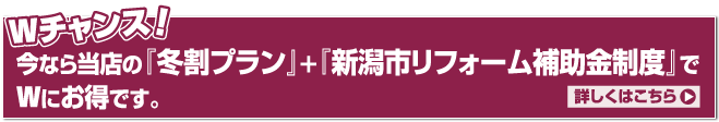 Wチャンス!今なら当店の『冬割プラン』+『新潟市リフォーム補助金制度』でWにお得です。詳しくはこちら