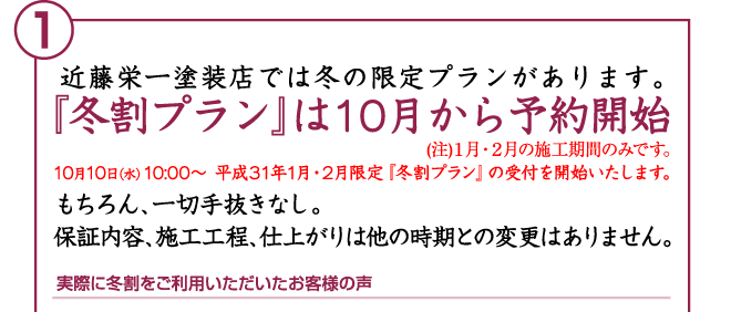 近藤栄一塗装店では冬の限定プランがあります。「冬割プランは10月から予約開始」(注)1月・2月の施工期間のみです。10月10日(水)10:00〜 平成30年1月・2月限定『冬割プラン』の受付を開始いたします。もちろん、一切手抜きなし。保証内容、施工工程、仕上がりは他の時期との変更はありません。