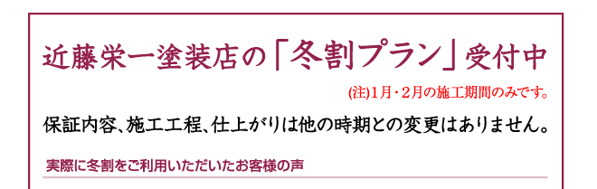 近藤栄一塗装店の「冬割プラン」受付中(注)1月・2月の施工期間のみです。10月10日(土)10:00〜 令和3年1月・2月限定『冬割プラン』の受付を開始いたします。もちろん、一切手抜きなし。保証内容、施工工程、仕上がりは他の時期との変更はありません。